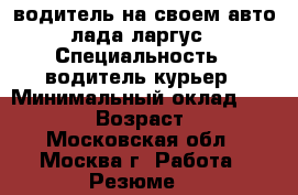 водитель на своем авто лада ларгус › Специальность ­ водитель курьер › Минимальный оклад ­ 50 000 › Возраст ­ 46 - Московская обл., Москва г. Работа » Резюме   
